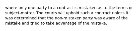 where only one party to a contract is mistaken as to the terms or subject-matter. The courts will uphold such a contract unless it was determined that the non-mistaken party was aware of the mistake and tried to take advantage of the mistake.