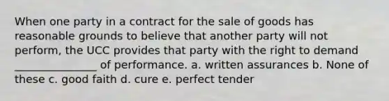 When one party in a contract for the sale of goods has reasonable grounds to believe that another party will not perform, the UCC provides that party with the right to demand _______________ of performance. a. written assurances b. None of these c. good faith d. cure e. perfect tender