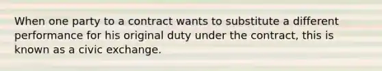 When one party to a contract wants to substitute a different performance for his original duty under the contract, this is known as a civic exchange.