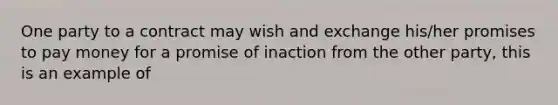 One party to a contract may wish and exchange his/her promises to pay money for a promise of inaction from the other party, this is an example of