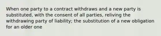 When one party to a contract withdraws and a new party is substituted, with the consent of all parties, reliving the withdrawing party of liability; the substitution of a new obligation for an older one