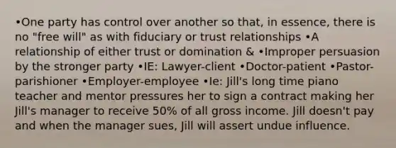 •One party has control over another so that, in essence, there is no "free will" as with fiduciary or trust relationships •A relationship of either trust or domination & •Improper persuasion by the stronger party •IE: Lawyer-client •Doctor-patient •Pastor-parishioner •Employer-employee •Ie: Jill's long time piano teacher and mentor pressures her to sign a contract making her Jill's manager to receive 50% of all gross income. Jill doesn't pay and when the manager sues, Jill will assert undue influence.