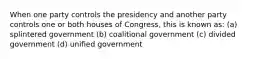 When one party controls the presidency and another party controls one or both houses of Congress, this is known as: (a) splintered government (b) coalitional government (c) divided government (d) unified government