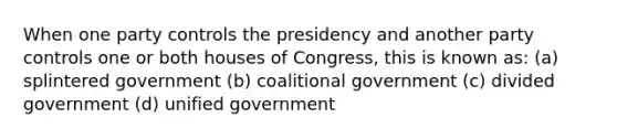 When one party controls the presidency and another party controls one or both houses of Congress, this is known as: (a) splintered government (b) coalitional government (c) divided government (d) unified government