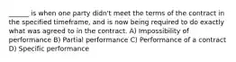 ______ is when one party didn't meet the terms of the contract in the specified timeframe, and is now being required to do exactly what was agreed to in the contract. A) Impossibility of performance B) Partial performance C) Performance of a contract D) Specific performance