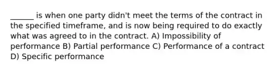 ______ is when one party didn't meet the terms of the contract in the specified timeframe, and is now being required to do exactly what was agreed to in the contract. A) Impossibility of performance B) Partial performance C) Performance of a contract D) Specific performance