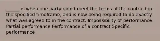 ______ is when one party didn't meet the terms of the contract in the specified timeframe, and is now being required to do exactly what was agreed to in the contract. Impossibility of performance Partial performance Performance of a contract Specific performance