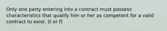 Only one party entering into a contract must possess characteristics that qualify him or her as competent for a valid contract to exist. (t or f)