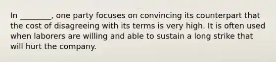 In ________, one party focuses on convincing its counterpart that the cost of disagreeing with its terms is very high. It is often used when laborers are willing and able to sustain a long strike that will hurt the company.