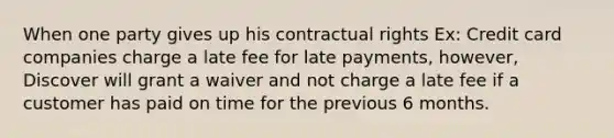 When one party gives up his contractual rights Ex: Credit card companies charge a late fee for late payments, however, Discover will grant a waiver and not charge a late fee if a customer has paid on time for the previous 6 months.