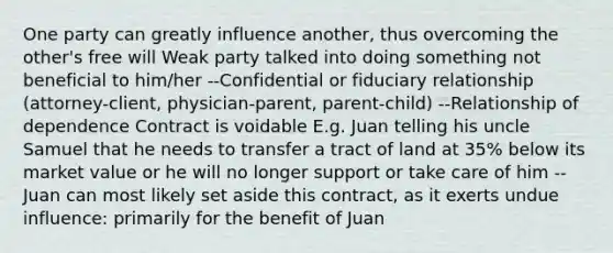 One party can greatly influence another, thus overcoming the other's free will Weak party talked into doing something not beneficial to him/her --Confidential or fiduciary relationship (attorney-client, physician-parent, parent-child) --Relationship of dependence Contract is voidable E.g. Juan telling his uncle Samuel that he needs to transfer a tract of land at 35% below its market value or he will no longer support or take care of him --Juan can most likely set aside this contract, as it exerts undue influence: primarily for the benefit of Juan