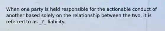 When one party is held responsible for the actionable conduct of another based solely on the relationship between the two, it is referred to as _?_ liability.