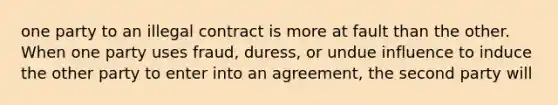 one party to an illegal contract is more at fault than the other. When one party uses fraud, duress, or undue influence to induce the other party to enter into an agreement, the second party will