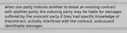 when one party induces another to break an existing contract with another party. the inducing party may be liable for damages suffered by the innocent party if they had specific knowledge of thecontract, actively interfered with the contract, andcaused identifiable damages