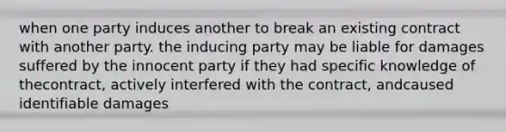 when one party induces another to break an existing contract with another party. the inducing party may be liable for damages suffered by the innocent party if they had specific knowledge of thecontract, actively interfered with the contract, andcaused identifiable damages