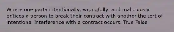 Where one party intentionally, wrongfully, and maliciously entices a person to break their contract with another the tort of intentional interference with a contract occurs. True False