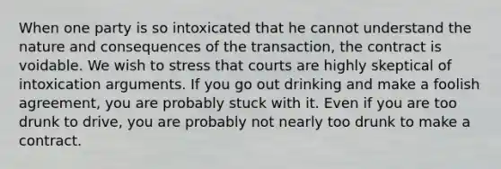 When one party is so intoxicated that he cannot understand the nature and consequences of the transaction, the contract is voidable. We wish to stress that courts are highly skeptical of intoxication arguments. If you go out drinking and make a foolish agreement, you are probably stuck with it. Even if you are too drunk to drive, you are probably not nearly too drunk to make a contract.