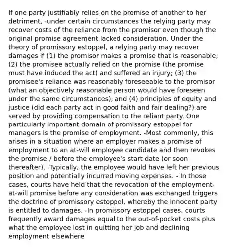 If one party justifiably relies on the promise of another to her detriment, -under certain circumstances the relying party may recover costs of the reliance from the promisor even though the original promise agreement lacked consideration. Under the theory of promissory estoppel, a relying party may recover damages if (1) the promisor makes a promise that is reasonable; (2) the promisee actually relied on the promise (the promise must have induced the act) and suffered an injury; (3) the promisee's reliance was reasonably foreseeable to the promisor (what an objectively reasonable person would have foreseen under the same circumstances); and (4) principles of equity and justice (did each party act in good faith and fair dealing?) are served by providing compensation to the reliant party. One particularly important domain of promissory estoppel for managers is the promise of employment. -Most commonly, this arises in a situation where an employer makes a promise of employment to an at-will employee candidate and then revokes the promise / before the employee's start date (or soon thereafter). -Typically, the employee would have left her previous position and potentially incurred moving expenses. - In those cases, courts have held that the revocation of the employment-at-will promise before any consideration was exchanged triggers the doctrine of promissory estoppel, whereby the innocent party is entitled to damages. -In promissory estoppel cases, courts frequently award damages equal to the out-of-pocket costs plus what the employee lost in quitting her job and declining employment elsewhere