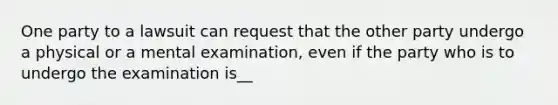 One party to a lawsuit can request that the other party undergo a physical or a mental examination, even if the party who is to undergo the examination is__