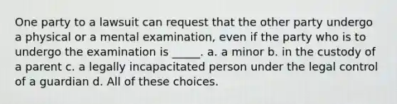 One party to a lawsuit can request that the other party undergo a physical or a mental examination, even if the party who is to undergo the examination is _____. a. a minor b. in the custody of a parent c. a legally incapacitated person under the legal control of a guardian d. All of these choices.