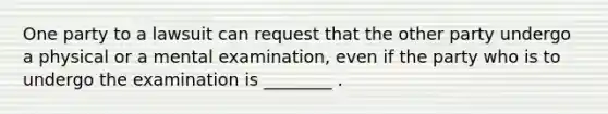 One party to a lawsuit can request that the other party undergo a physical or a mental examination, even if the party who is to undergo the examination is ________ .