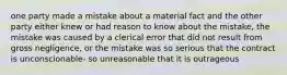 one party made a mistake about a material fact and the other party either knew or had reason to know about the mistake, the mistake was caused by a clerical error that did not result from gross negligence, or the mistake was so serious that the contract is unconscionable- so unreasonable that it is outrageous