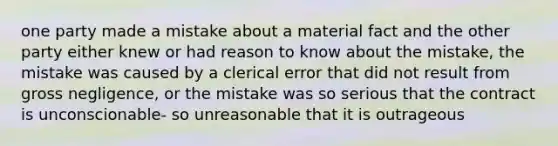 one party made a mistake about a material fact and the other party either knew or had reason to know about the mistake, the mistake was caused by a clerical error that did not result from gross negligence, or the mistake was so serious that the contract is unconscionable- so unreasonable that it is outrageous