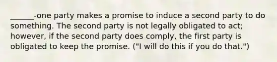 ______-one party makes a promise to induce a second party to do something. The second party is not legally obligated to act; however, if the second party does comply, the first party is obligated to keep the promise. ("I will do this if you do that.")