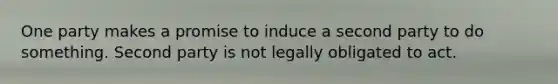 One party makes a promise to induce a second party to do something. Second party is not legally obligated to act.