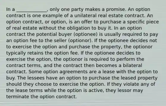 In a _____________, only one party makes a promise. An option contract is one example of a unilateral real estate contract. An option contract, or option, is an offer to purchase a specific piece of real estate without the obligation to buy it. In an option contract the potential buyer (optionee) is usually required to pay an option fee to the seller (optionor). If the optionee decides not to exercise the option and purchase the property, the optionor typically retains the option fee. If the optionee decides to exercise the option, the optionor is required to perform the contract terms, and the contract then becomes a bilateral contract. Some option agreements are a lease with the option to buy. The lessees have an option to purchase the leased property should they choose to exercise the option. If they violate any of the lease terms while the option is active, they lessor may terminate the option contract.