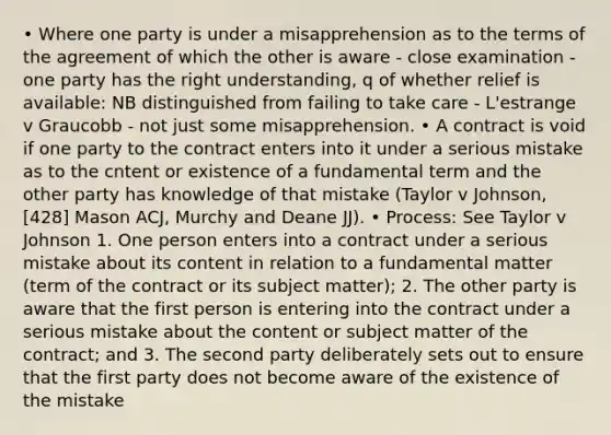 • Where one party is under a misapprehension as to the terms of the agreement of which the other is aware - close examination - one party has the right understanding, q of whether relief is available: NB distinguished from failing to take care - L'estrange v Graucobb - not just some misapprehension. • A contract is void if one party to the contract enters into it under a serious mistake as to the cntent or existence of a fundamental term and the other party has knowledge of that mistake (Taylor v Johnson, [428] Mason ACJ, Murchy and Deane JJ). • Process: See Taylor v Johnson 1. One person enters into a contract under a serious mistake about its content in relation to a fundamental matter (term of the contract or its subject matter); 2. The other party is aware that the first person is entering into the contract under a serious mistake about the content or subject matter of the contract; and 3. The second party deliberately sets out to ensure that the first party does not become aware of the existence of the mistake