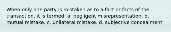 When only one party is mistaken as to a fact or facts of the transaction, it is termed: a. negligent misrepresentation. b. mutual mistake. c. unilateral mistake. d. subjective concealment