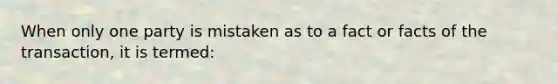When only one party is mistaken as to a fact or facts of the transaction, it is termed: