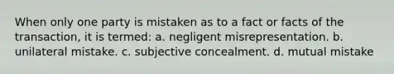 When only one party is mistaken as to a fact or facts of the transaction, it is termed: a. negligent misrepresentation. b. unilateral mistake. c. subjective concealment. d. mutual mistake