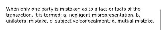 When only one party is mistaken as to a fact or facts of the transaction, it is termed: a. negligent misrepresentation. b. unilateral mistake. c. subjective concealment. d. mutual mistake.