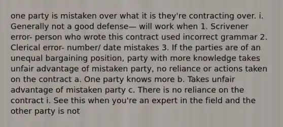 one party is mistaken over what it is they're contracting over. i. Generally not a good defense— will work when 1. Scrivener error- person who wrote this contract used incorrect grammar 2. Clerical error- number/ date mistakes 3. If the parties are of an unequal bargaining position, party with more knowledge takes unfair advantage of mistaken party, no reliance or actions taken on the contract a. One party knows more b. Takes unfair advantage of mistaken party c. There is no reliance on the contract i. See this when you're an expert in the field and the other party is not