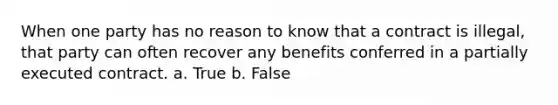 When one party has no reason to know that a contract is illegal, that party can often recover any benefits conferred in a partially executed contract. a. True b. False