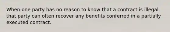 When one party has no reason to know that a contract is illegal, that party can often recover any benefits conferred in a partially executed contract.