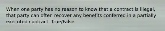 When one party has no reason to know that a contract is illegal, that party can often recover any benefits conferred in a partially executed contract. True/False