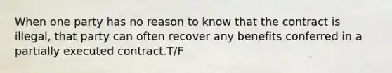 When one party has no reason to know that the contract is illegal, that party can often recover any benefits conferred in a partially executed contract.T/F