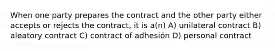 When one party prepares the contract and the other party either accepts or rejects the contract, it is a(n) A) unilateral contract B) aleatory contract C) contract of adhesión D) personal contract