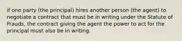 if one party (the principal) hires another person (the agent) to negotiate a contract that must be in writing under the Statute of Frauds, the contract giving the agent the power to act for the principal must also be in writing.