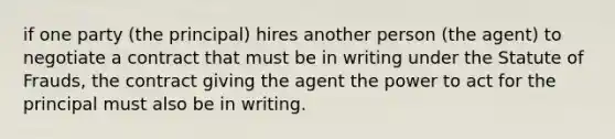 if one party (the principal) hires another person (the agent) to negotiate a contract that must be in writing under the Statute of Frauds, the contract giving the agent the power to act for the principal must also be in writing.