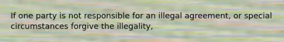 If one party is not responsible for an illegal agreement, or special circumstances forgive the illegality,