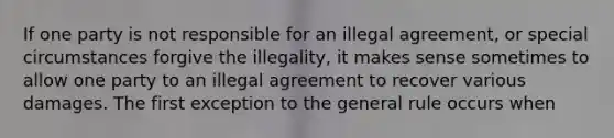 If one party is not responsible for an illegal agreement, or special circumstances forgive the illegality, it makes sense sometimes to allow one party to an illegal agreement to recover various damages. The first exception to the general rule occurs when