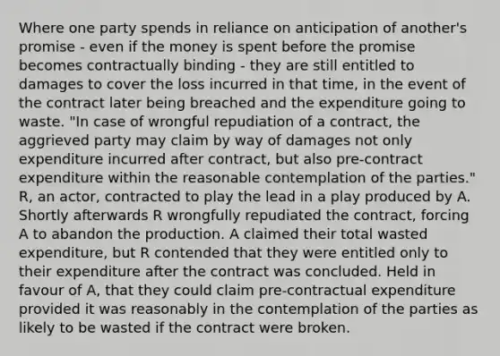 Where one party spends in reliance on anticipation of another's promise - even if the money is spent before the promise becomes contractually binding - they are still entitled to damages to cover the loss incurred in that time, in the event of the contract later being breached and the expenditure going to waste. "In case of wrongful repudiation of a contract, the aggrieved party may claim by way of damages not only expenditure incurred after contract, but also pre-contract expenditure within the reasonable contemplation of the parties." R, an actor, contracted to play the lead in a play produced by A. Shortly afterwards R wrongfully repudiated the contract, forcing A to abandon the production. A claimed their total wasted expenditure, but R contended that they were entitled only to their expenditure after the contract was concluded. Held in favour of A, that they could claim pre-contractual expenditure provided it was reasonably in the contemplation of the parties as likely to be wasted if the contract were broken.