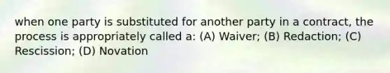 when one party is substituted for another party in a contract, the process is appropriately called a: (A) Waiver; (B) Redaction; (C) Rescission; (D) Novation