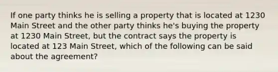 If one party thinks he is selling a property that is located at 1230 Main Street and the other party thinks he's buying the property at 1230 Main Street, but the contract says the property is located at 123 Main Street, which of the following can be said about the agreement?