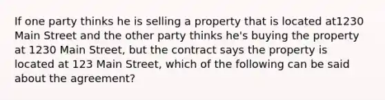 If one party thinks he is selling a property that is located at1230 Main Street and the other party thinks he's buying the property at 1230 Main Street, but the contract says the property is located at 123 Main Street, which of the following can be said about the agreement?