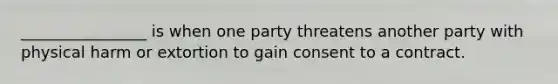 ________________ is when one party threatens another party with physical harm or extortion to gain consent to a contract.